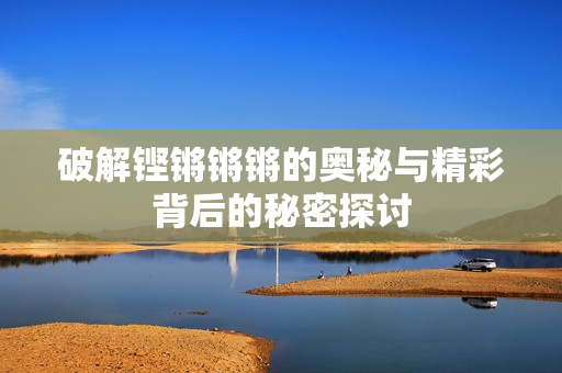 破解铿锵锵锵的奥秘与精彩背后的秘密探讨