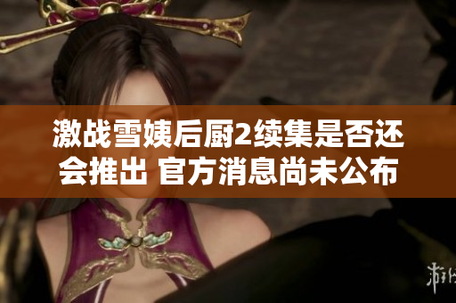 激战雪姨后厨2续集是否还会推出 官方消息尚未公布