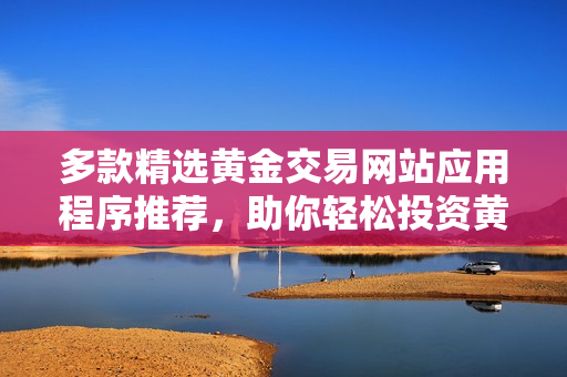 多款精选黄金交易网站应用程序推荐，助你轻松投资黄金市场