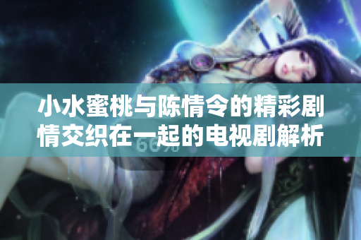 小水蜜桃与陈情令的精彩剧情交织在一起的电视剧解析