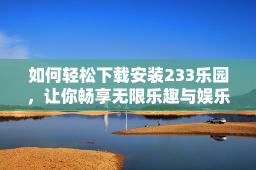 如何轻松下载安装233乐园，让你畅享无限乐趣与娱乐体验