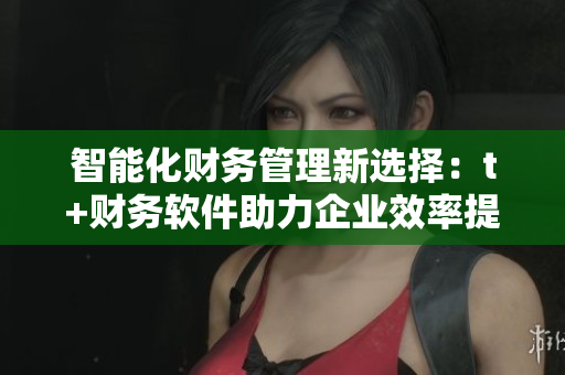 智能化财务管理新选择：t+财务软件助力企业效率提升