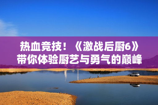 热血竞技！《激战后厨6》带你体验厨艺与勇气的巅峰对决
