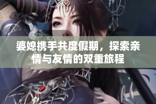 婆媳携手共度假期，探索亲情与友情的双重旅程