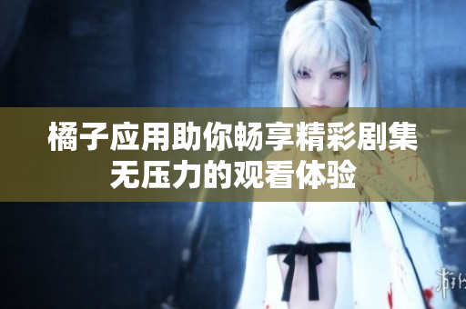 橘子应用助你畅享精彩剧集无压力的观看体验