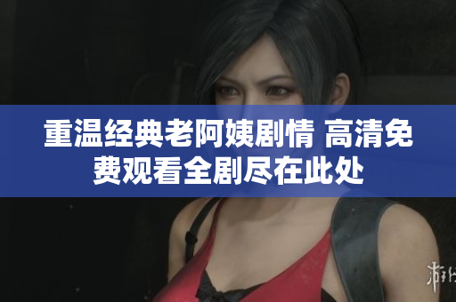 重温经典老阿姨剧情 高清免费观看全剧尽在此处