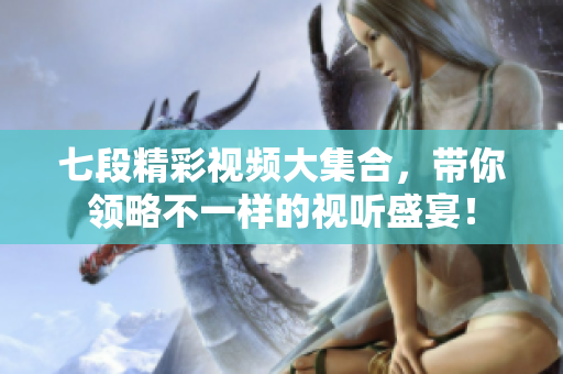 七段精彩视频大集合，带你领略不一样的视听盛宴！