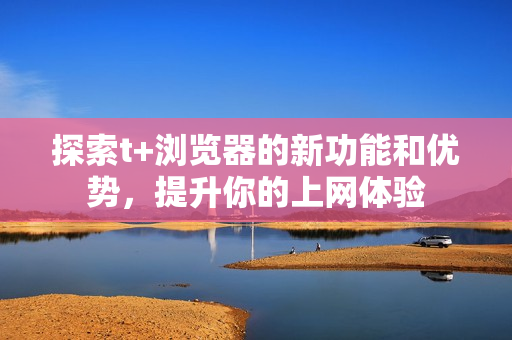 探索t+浏览器的新功能和优势，提升你的上网体验