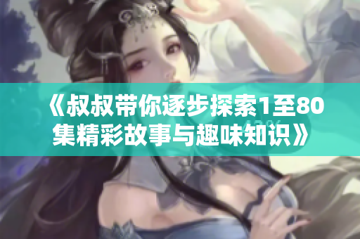 《叔叔带你逐步探索1至80集精彩故事与趣味知识》