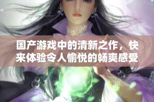 国产游戏中的清新之作，快来体验令人愉悦的畅爽感受吧