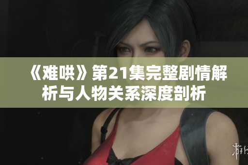 《难哄》第21集完整剧情解析与人物关系深度剖析
