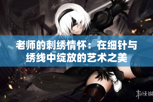 老师的刺绣情怀：在细针与绣线中绽放的艺术之美