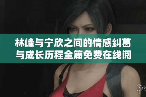 林峰与宁欣之间的情感纠葛与成长历程全篇免费在线阅读