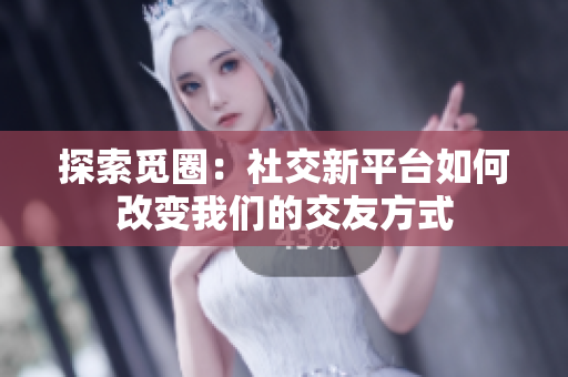 探索觅圈：社交新平台如何改变我们的交友方式
