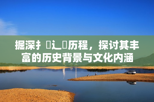 掘深扌喿辶畐历程，探讨其丰富的历史背景与文化内涵