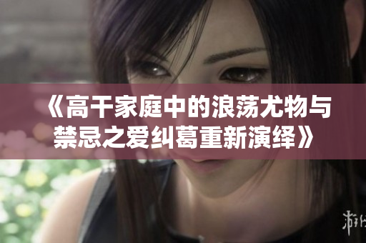 《高干家庭中的浪荡尤物与禁忌之爱纠葛重新演绎》