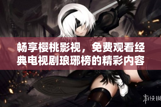 畅享樱桃影视，免费观看经典电视剧琅琊榜的精彩内容