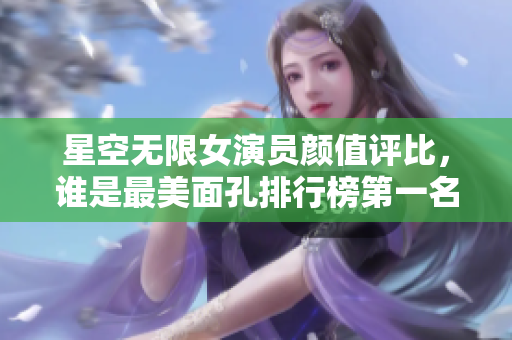星空无限女演员颜值评比，谁是最美面孔排行榜第一名