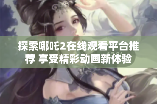探索哪吒2在线观看平台推荐 享受精彩动画新体验