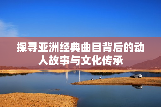 探寻亚洲经典曲目背后的动人故事与文化传承