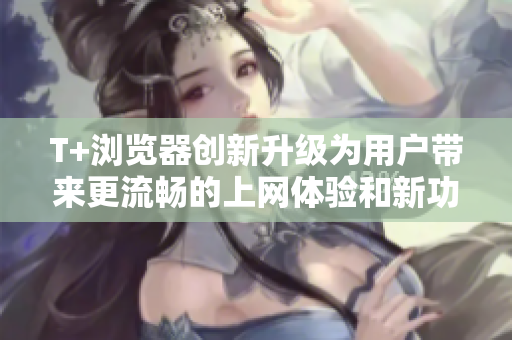 T+浏览器创新升级为用户带来更流畅的上网体验和新功能