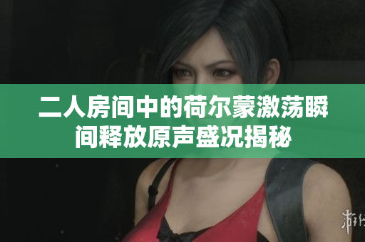 二人房间中的荷尔蒙激荡瞬间释放原声盛况揭秘