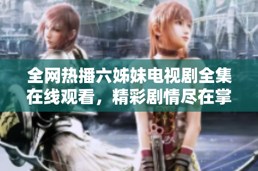 全网热播六姊妹电视剧全集在线观看，精彩剧情尽在掌握中