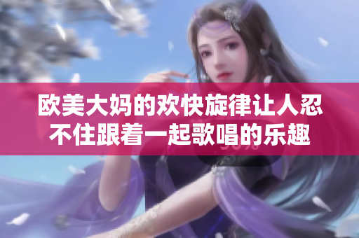 欧美大妈的欢快旋律让人忍不住跟着一起歌唱的乐趣
