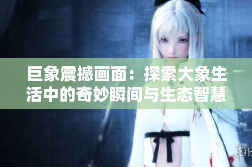 巨象震撼画面：探索大象生活中的奇妙瞬间与生态智慧