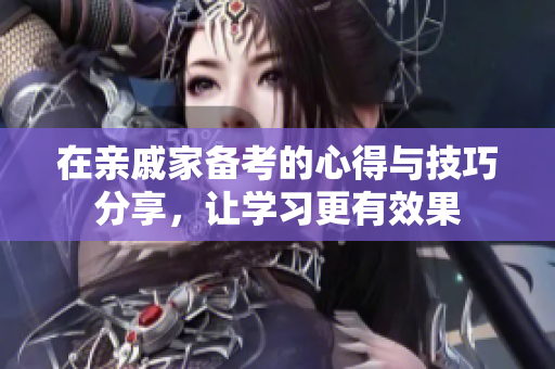 在亲戚家备考的心得与技巧分享，让学习更有效果