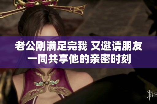 老公刚满足完我 又邀请朋友一同共享他的亲密时刻