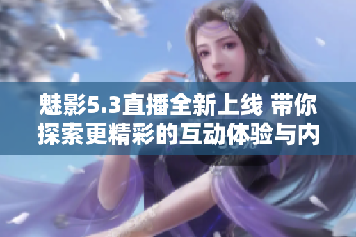 魅影5.3直播全新上线 带你探索更精彩的互动体验与内容