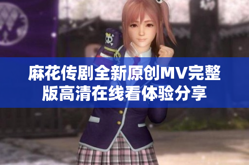麻花传剧全新原创MV完整版高清在线看体验分享