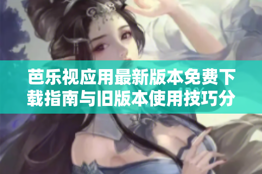 芭乐视应用最新版本免费下载指南与旧版本使用技巧分享