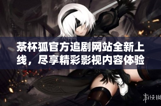 茶杯狐官方追剧网站全新上线，尽享精彩影视内容体验