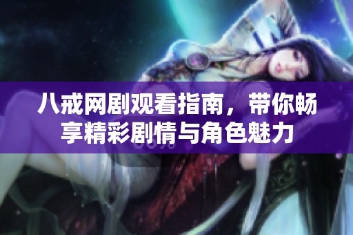 八戒网剧观看指南，带你畅享精彩剧情与角色魅力