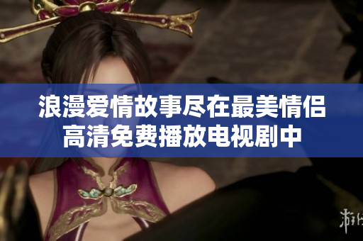 浪漫爱情故事尽在最美情侣高清免费播放电视剧中