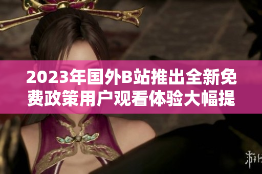2023年国外B站推出全新免费政策用户观看体验大幅提升