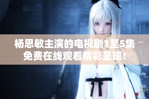 杨思敏主演的电视剧1至5集免费在线观看精彩呈现！