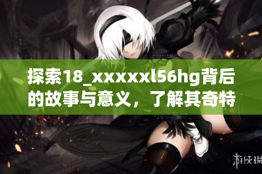 探索18_xxxxxl56hg背后的故事与意义，了解其奇特之处