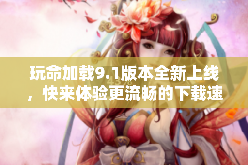 玩命加载9.1版本全新上线，快来体验更流畅的下载速度！