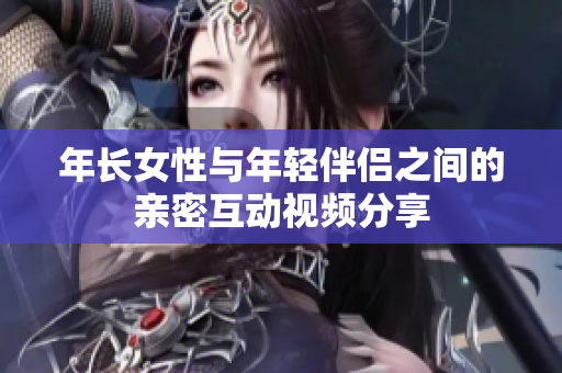 年长女性与年轻伴侣之间的亲密互动视频分享