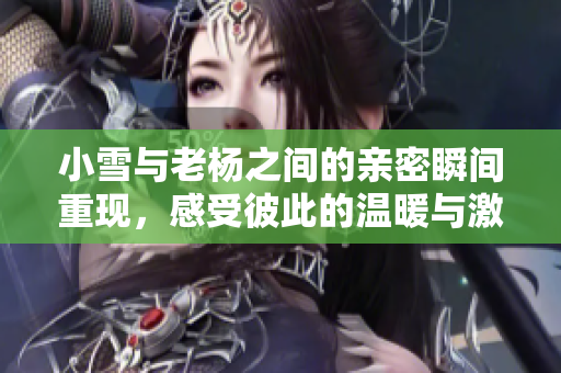 小雪与老杨之间的亲密瞬间重现，感受彼此的温暖与激情