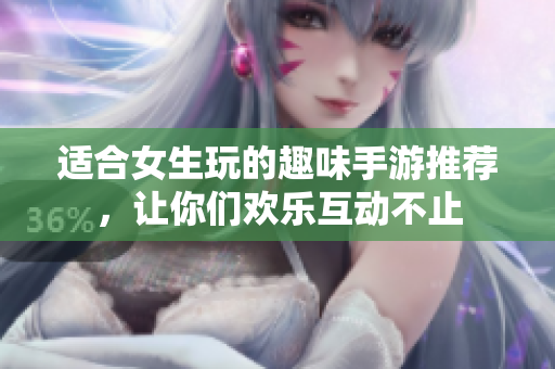 适合女生玩的趣味手游推荐，让你们欢乐互动不止