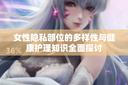 女性隐私部位的多样性与健康护理知识全面探讨