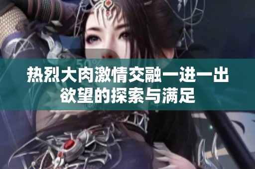 热烈大肉激情交融一进一出欲望的探索与满足