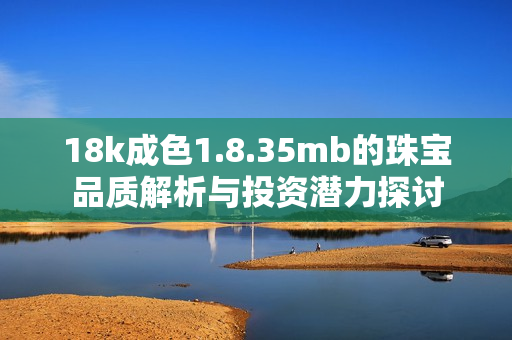 18k成色1.8.35mb的珠宝品质解析与投资潜力探讨