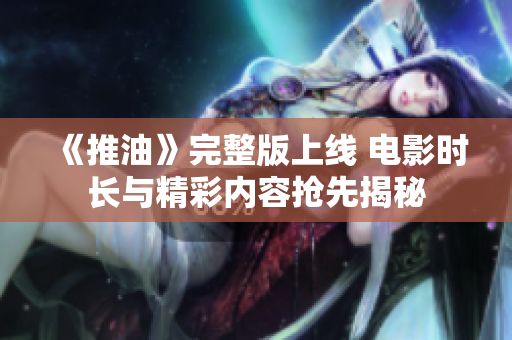 《推油》完整版上线 电影时长与精彩内容抢先揭秘