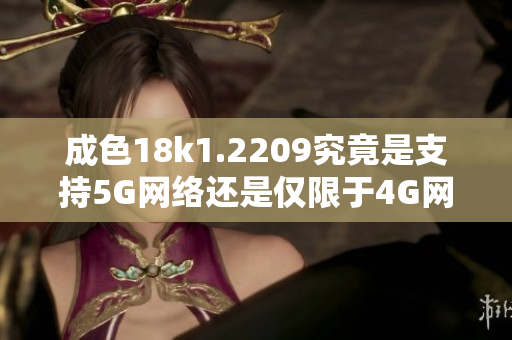 成色18k1.2209究竟是支持5G网络还是仅限于4G网络呢
