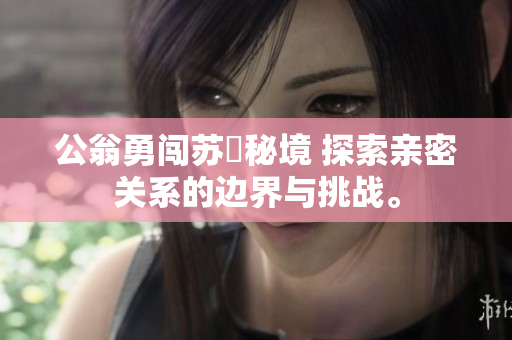 公翁勇闯苏玥秘境 探索亲密关系的边界与挑战。